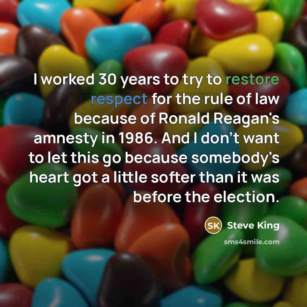 “I worked 30 years to try to restore respect for the rule of law because of Ronald Reagan's amnesty in 1986. And I don't want to let this go because somebody's heart got a little softer than it was before the election.” quote by Steve King