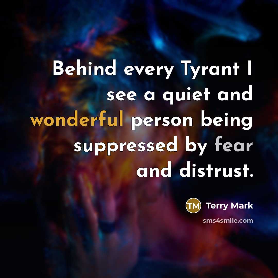 “Behind every Tyrant I see a quiet and wonderful person being suppressed by fear and distrust.” quote by Terry Mark