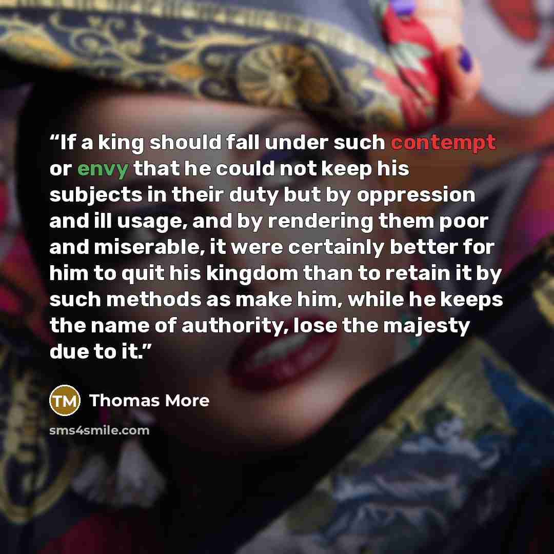 “If a king should fall under such contempt or envy that he could not keep his subjects in their duty but by oppression and ill usage, and by rendering them poor and miserable, it were certainly better for him to quit his kingdom than to retain it by such methods as make him, while he keeps the name…” quote by Thomas More