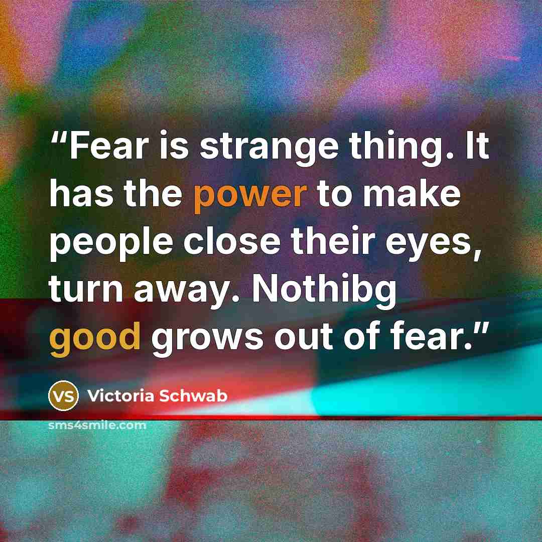 “Fear is strange thing. It has the power to make people close their eyes, turn away. Nothibg good grows out of fear.” quote by Victoria Schwab