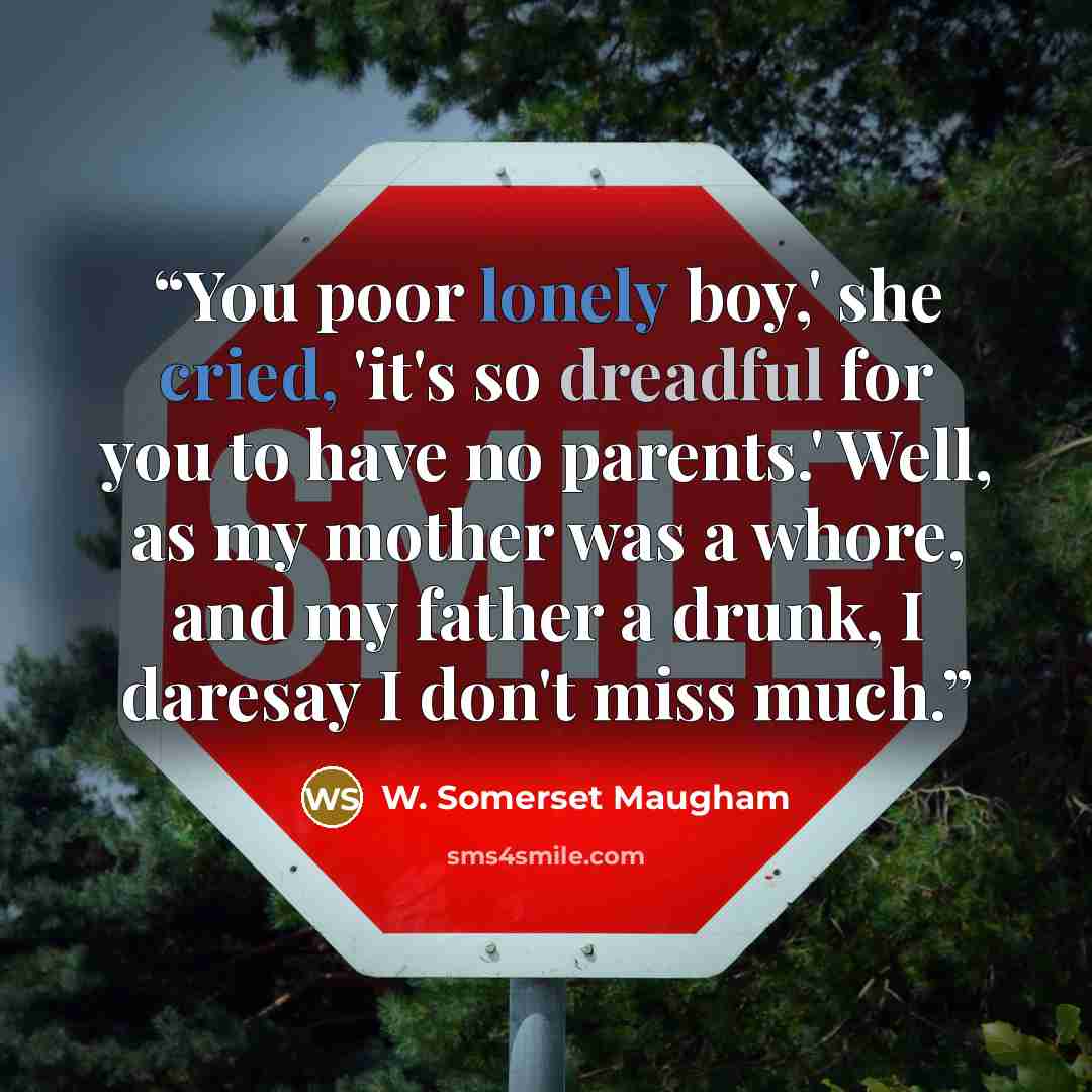 “You poor lonely boy,' she cried, 'it's so dreadful for you to have no parents.' Well, as my mother was a whore, and my father a drunk, I daresay I don't miss much.” quote by W. Somerset Maugham