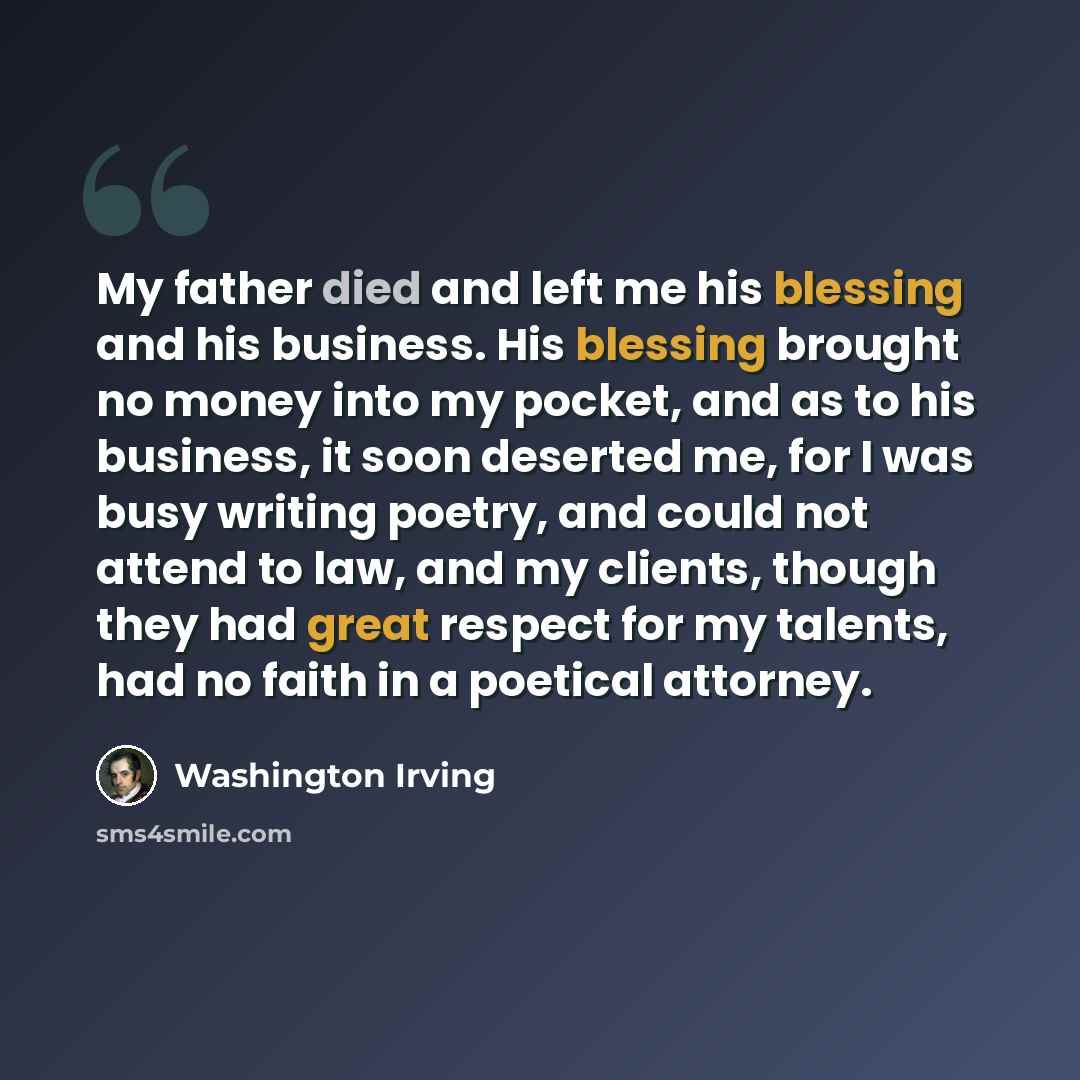 “My father died and left me his blessing and his business. His blessing brought no money into my pocket, and as to his business, it soon deserted me, for I was busy writing poetry, and could not attend to law, and my clients, though they had great respect for my talents, had no faith in a poetical…” quote by Washington Irving