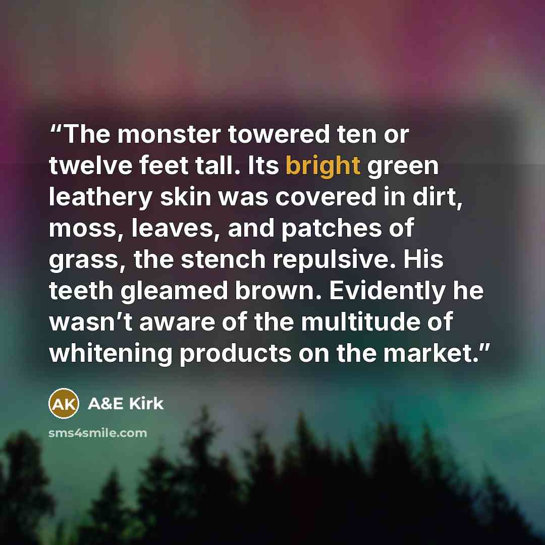 “The monster towered ten or twelve feet tall. Its bright green leathery skin was covered in dirt, moss, leaves, and patches of grass, the stench repulsive. His teeth gleamed brown. Evidently he wasn’t aware of the multitude of whitening products on the market.” quote by A&E Kirk