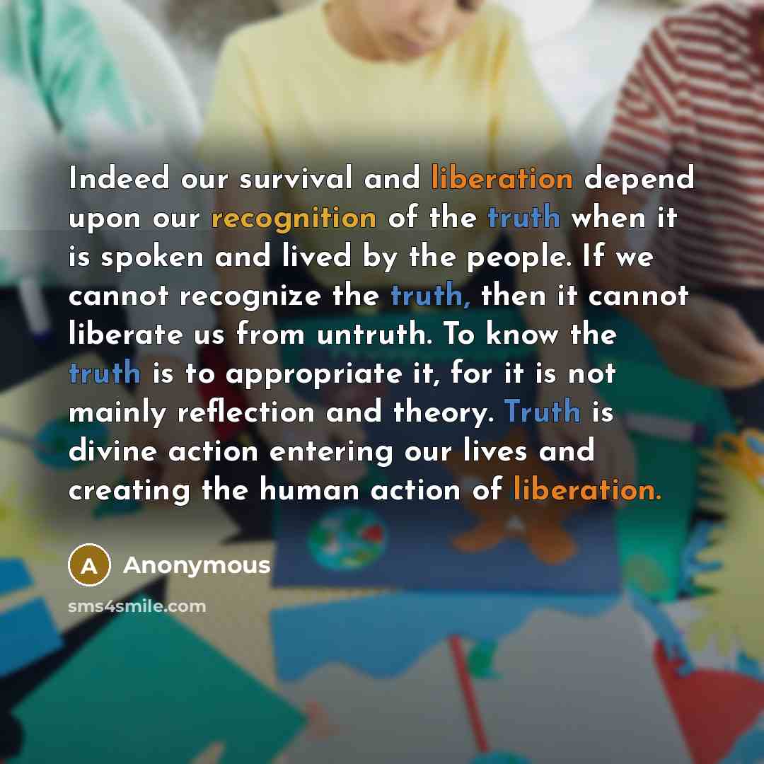 “Indeed our survival and liberation depend upon our recognition of the truth when it is spoken and lived by the people. If we cannot recognize the truth, then it cannot liberate us from untruth. To know the truth is to appropriate it, for it is not mainly reflection and theory. Truth is divine…” quote by Anonymous