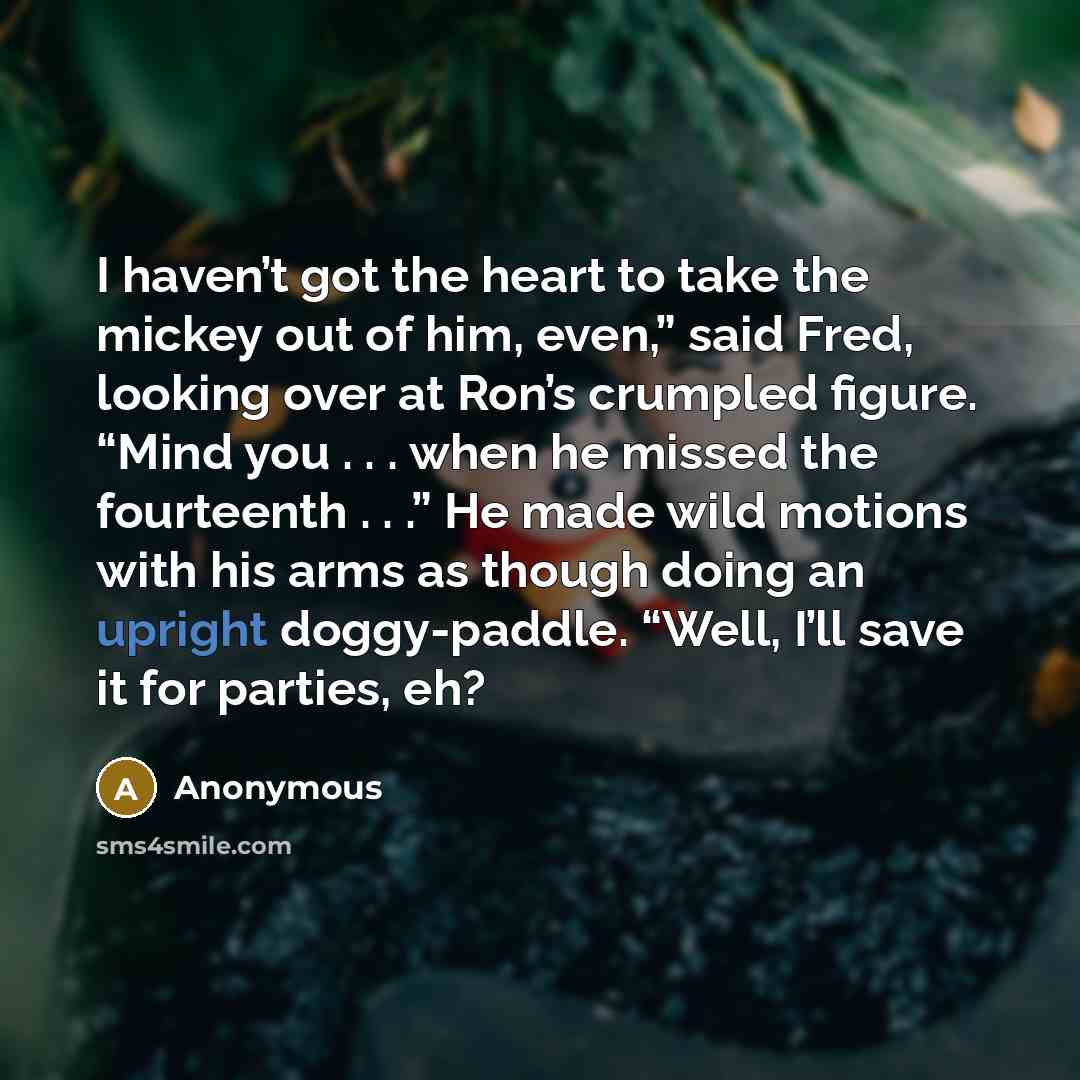 “I haven’t got the heart to take the mickey out of him, even,” said Fred, looking over at Ron’s crumpled figure. “Mind you . . . when he missed the fourteenth . . .” He made wild motions with his arms as though doing an upright doggy-paddle. “Well, I’ll save it for parties, eh?” quote by Anonymous