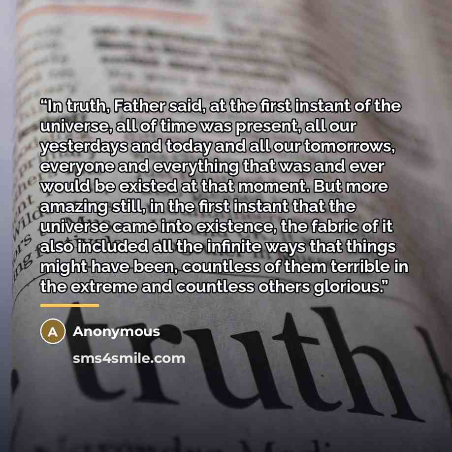 “In truth, Father said, at the first instant of the universe, all of time was present, all our yesterdays and today and all our tomorrows, everyone and everything that was and ever would be existed at that moment. But more amazing still, in the first instant that the universe came into existence…” quote by Anonymous