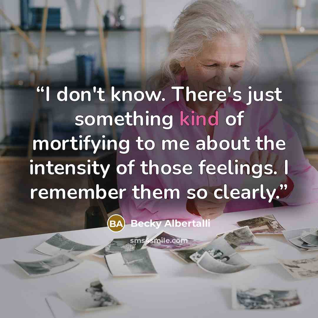 “I don't know. There's just something kind of mortifying to me about the intensity of those feelings. I remember them so clearly.” quote by Becky Albertalli