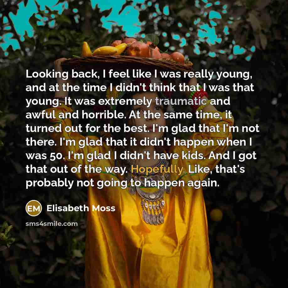 “Looking back, I feel like I was really young, and at the time I didn't think that I was that young. It was extremely traumatic and awful and horrible. At the same time, it turned out for the best. I'm glad that I'm not there. I'm glad that it didn't happen when I was 50. I'm glad I didn't have…” quote by Elisabeth Moss
