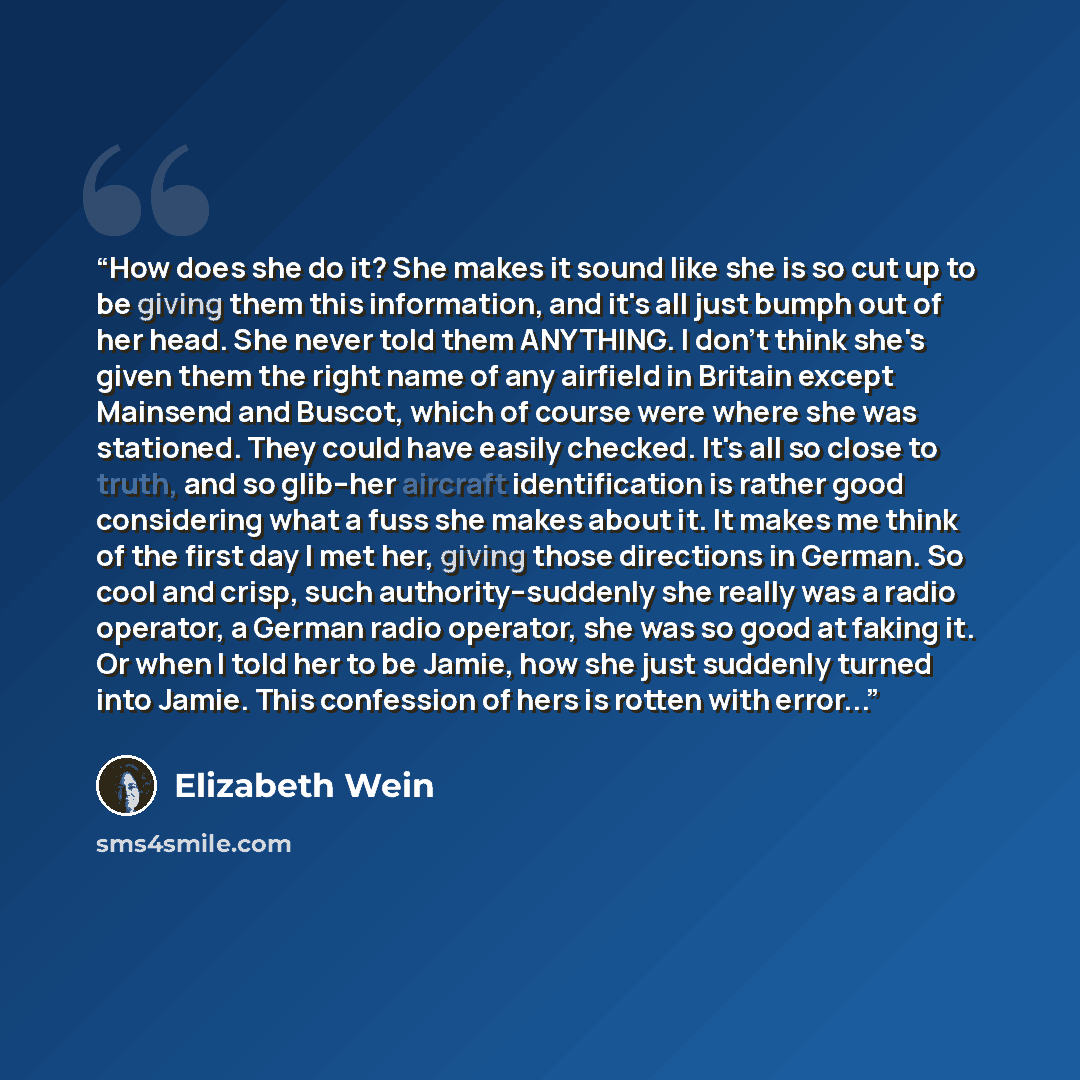 “How does she do it? She makes it sound like she is so cut up to be giving them this information, and it's all just bumph out of her head. She never told them ANYTHING. I don't think she's given them the right name of any airfield in Britain except Mainsend and Buscot, which of course were where…” quote by Elizabeth Wein