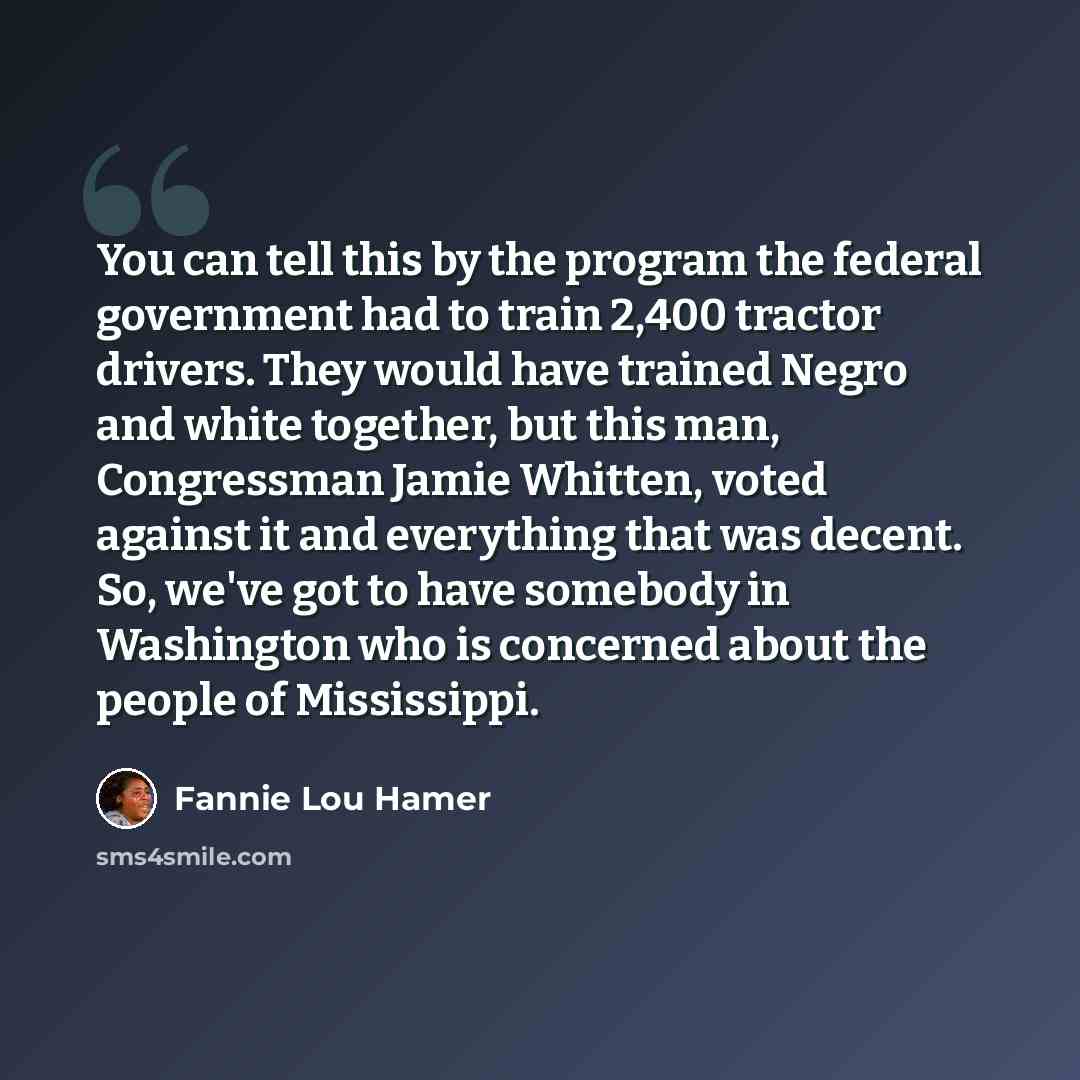 “You can tell this by the program the federal government had to train 2,400 tractor drivers. They would have trained Negro and white together, but this man, Congressman Jamie Whitten, voted against it and everything that was decent. So, we've got to have somebody in Washington who is concerned…” quote by Fannie Lou Hamer