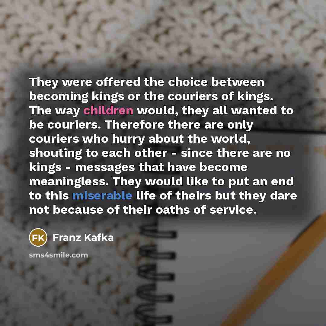 “They were offered the choice between becoming kings or the couriers of kings. The way children would, they all wanted to be couriers. Therefore there are only couriers who hurry about the world, shouting to each other - since there are no kings - messages that have become meaningless. They would…” quote by Franz Kafka
