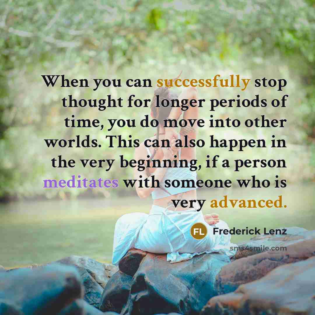“When you can successfully stop thought for longer periods of time, you do move into other worlds. This can also happen in the very beginning, if a person meditates with someone who is very advanced.” quote by Frederick Lenz