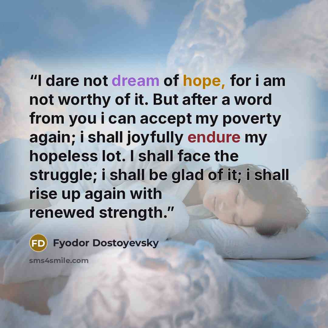 “I dare not dream of hope, for i am not worthy of it. But after a word from you i can accept my poverty again; i shall joyfully endure my hopeless lot. I shall face the struggle; i shall be glad of it; i shall rise up again with renewed strength.” quote by Fyodor Dostoyevsky