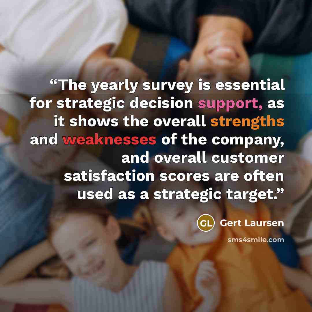 “The yearly survey is essential for strategic decision support, as it shows the overall strengths and weaknesses of the company, and overall customer satisfaction scores are often used as a strategic target.” quote by Gert Laursen