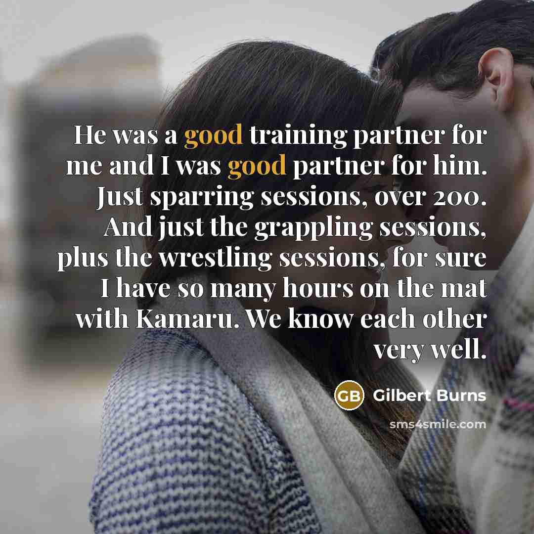 “He was a good training partner for me and I was good partner for him. Just sparring sessions, over 200. And just the grappling sessions, plus the wrestling sessions, for sure I have so many hours on the mat with Kamaru. We know each other very well.” quote by Gilbert Burns