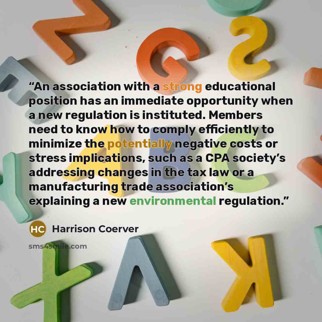 “An association with a strong educational position has an immediate opportunity when a new regulation is instituted. Members need to know how to comply efficiently to minimize the potentially negative costs or stress implications, such as a CPA society’s addressing changes in the tax law or a…” quote by Harrison Coerver