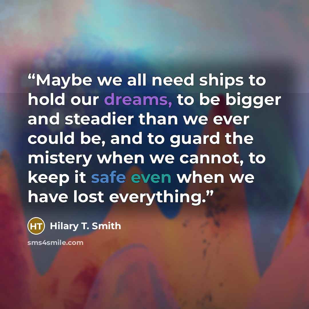 “Maybe we all need ships to hold our dreams, to be bigger and steadier than we ever could be, and to guard the mistery when we cannot, to keep it safe even when we have lost everything.” quote by Hilary T. Smith