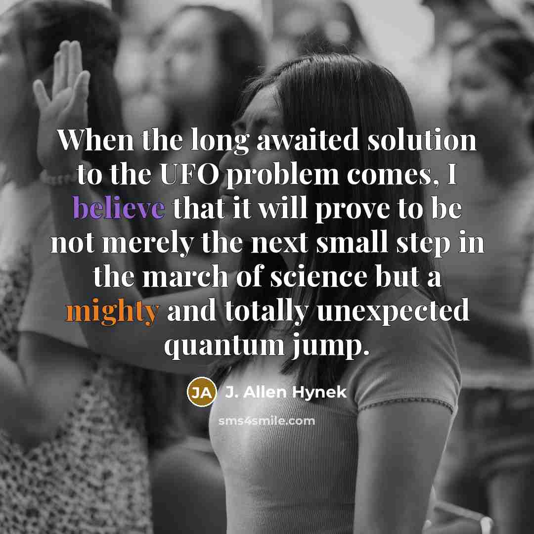 “When the long awaited solution to the UFO problem comes, I believe that it will prove to be not merely the next small step in the march of science but a mighty and totally unexpected quantum jump.” quote by J. Allen Hynek