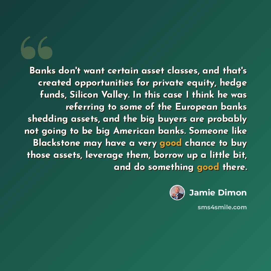 “Banks don't want certain asset classes, and that's created opportunities for private equity, hedge funds, Silicon Valley. In this case I think he was referring to some of the European banks shedding assets, and the big buyers are probably not going to be big American banks. Someone like Blackstone…” quote by Jamie Dimon