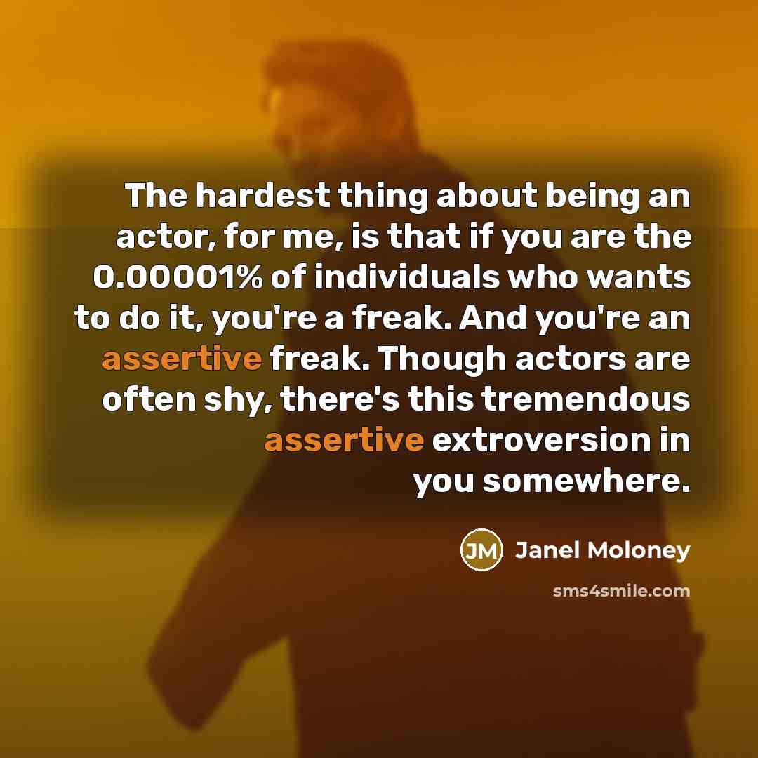 “The hardest thing about being an actor, for me, is that if you are the 0.00001% of individuals who wants to do it, you're a freak. And you're an assertive freak. Though actors are often shy, there's this tremendous assertive extroversion in you somewhere.” quote by Janel Moloney