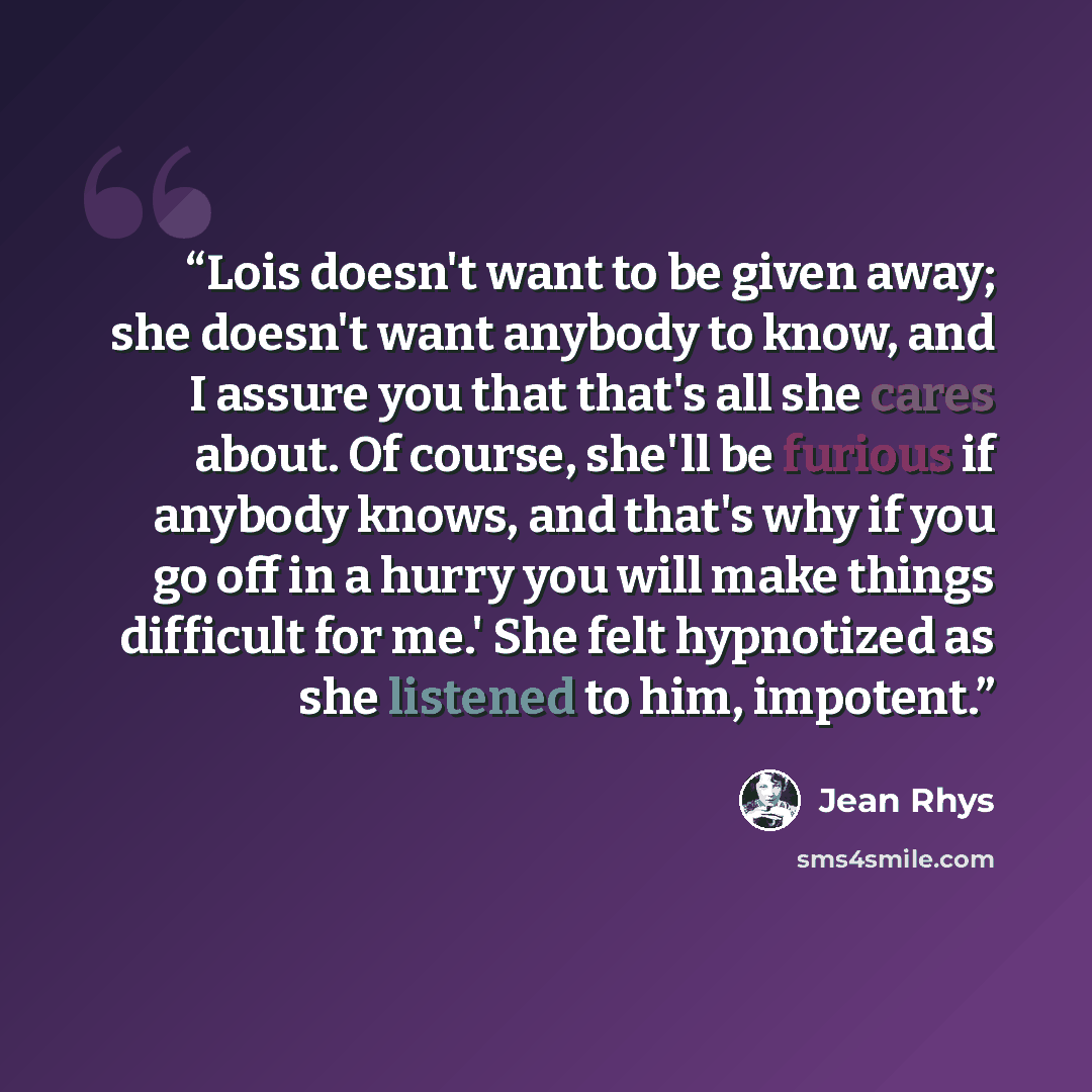 “Lois doesn't want to be given away; she doesn't want anybody to know, and I assure you that that's all she cares about. Of course, she'll be furious if anybody knows, and that's why if you go off in a hurry you will make things difficult for me.' She felt hypnotized as she listened to him, impotent.” quote by Jean Rhys