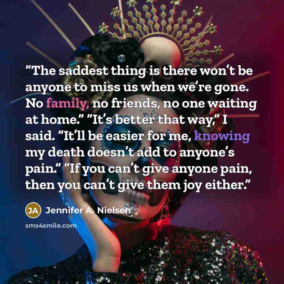 “The saddest thing is there won’t be anyone to miss us when we’re gone. No family, no friends, no one waiting at home.” “It’s better that way,” I said. “It’ll be easier for me, knowing my death doesn’t add to anyone’s pain.” “If you can’t give anyone pain, then you can’t give them joy either.” quote by Jennifer A. Nielsen