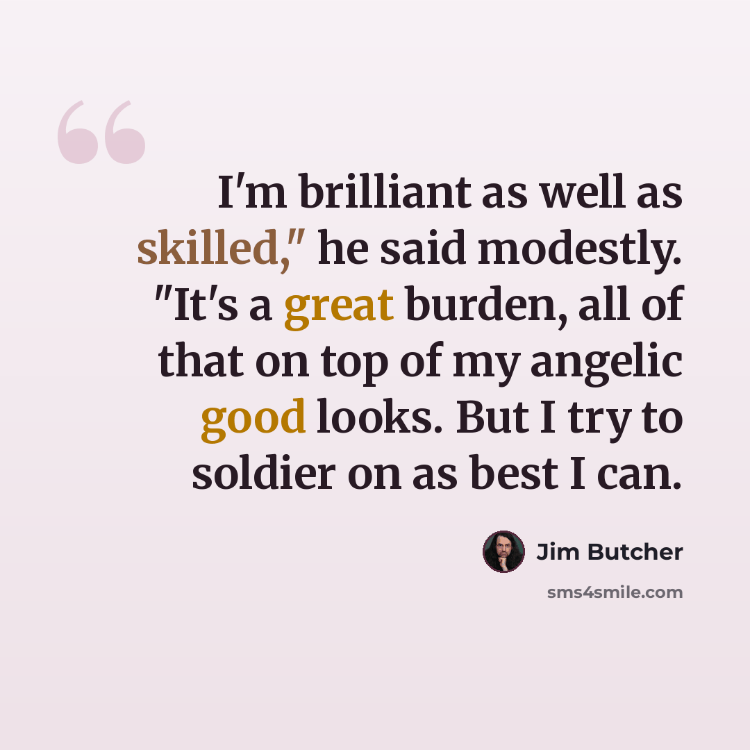 “I'm brilliant as well as skilled," he said modestly. "It's a great burden, all of that on top of my angelic good looks. But I try to soldier on as best I can.” quote by Jim Butcher