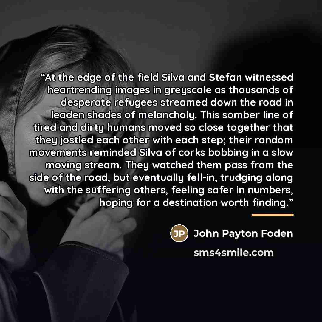 “At the edge of the field Silva and Stefan witnessed heartrending images in greyscale as thousands of desperate refugees streamed down the road in leaden shades of melancholy. This somber line of tired and dirty humans moved so close together that they jostled each other with each step; their…” quote by John Payton Foden