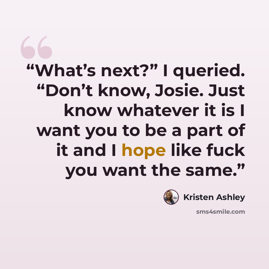 “What’s next?” I queried. “Don’t know, Josie. Just know whatever it is I want you to be a part of it and I hope like fuck you want the same.” quote by Kristen Ashley