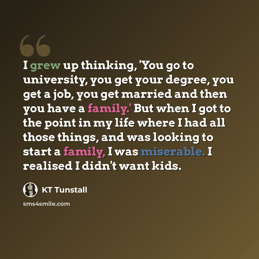 “I grew up thinking, 'You go to university, you get your degree, you get a job, you get married and then you have a family.' But when I got to the point in my life where I had all those things, and was looking to start a family, I was miserable. I realised I didn't want kids.” quote by KT Tunstall