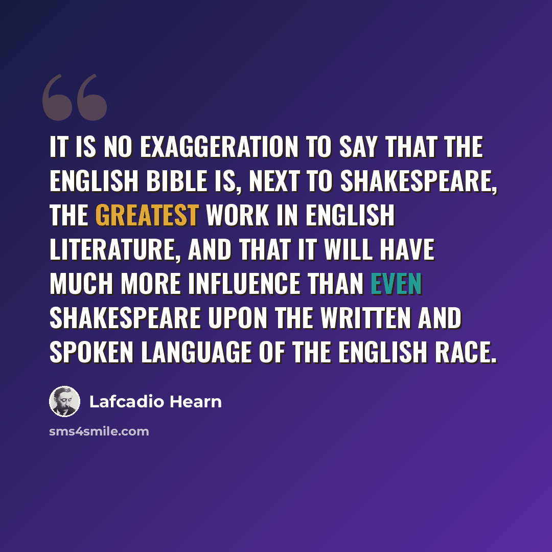 “It is no exaggeration to say that the English Bible is, next to Shakespeare, the greatest work in English literature, and that it will have much more influence than even Shakespeare upon the written and spoken language of the English race.” quote by Lafcadio Hearn