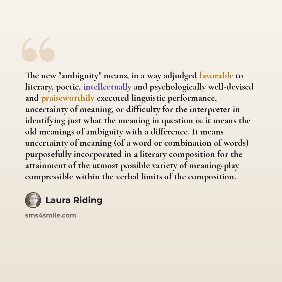 “The new "ambiguity" means, in a way adjudged favorable to literary, poetic, intellectually and psychologically well-devised and praiseworthily executed linguistic performance, uncertainty of meaning, or difficulty for the interpreter in identifying just what the meaning in question is: it means…” quote by Laura Riding