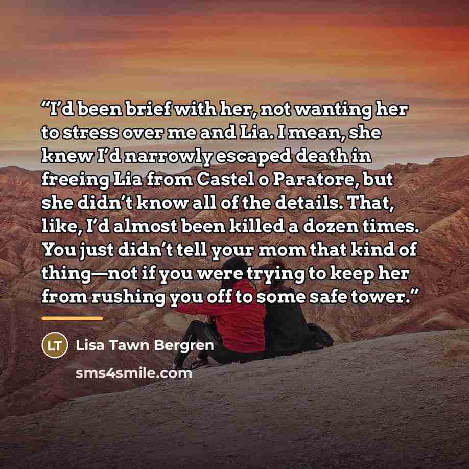 “I’d been brief with her, not wanting her to stress over me and Lia. I mean, she knew I’d narrowly escaped death in freeing Lia from Castel o Paratore, but she didn’t know all of the details. That, like, I’d almost been killed a dozen times. You just didn’t tell your mom that kind of thing—not if…” quote by Lisa Tawn Bergren
