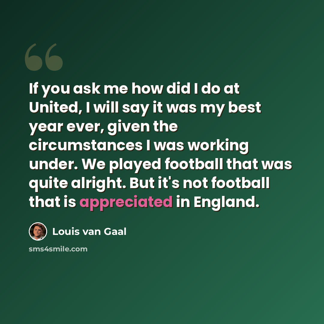 “If you ask me how did I do at United, I will say it was my best year ever, given the circumstances I was working under. We played football that was quite alright. But it's not football that is appreciated in England.” quote by Louis van Gaal