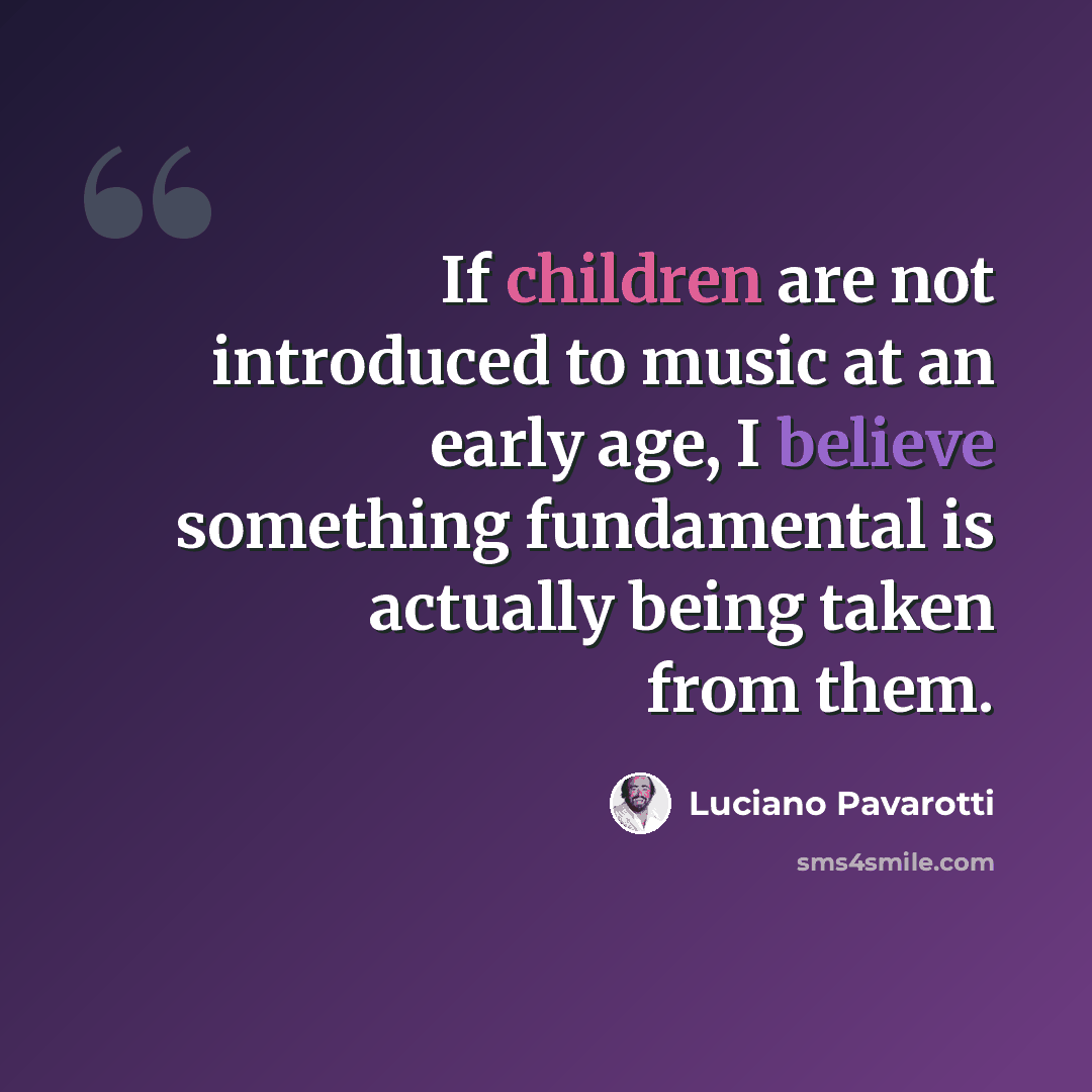 “If children are not introduced to music at an early age, I believe something fundamental is actually being taken from them.” quote by Luciano Pavarotti