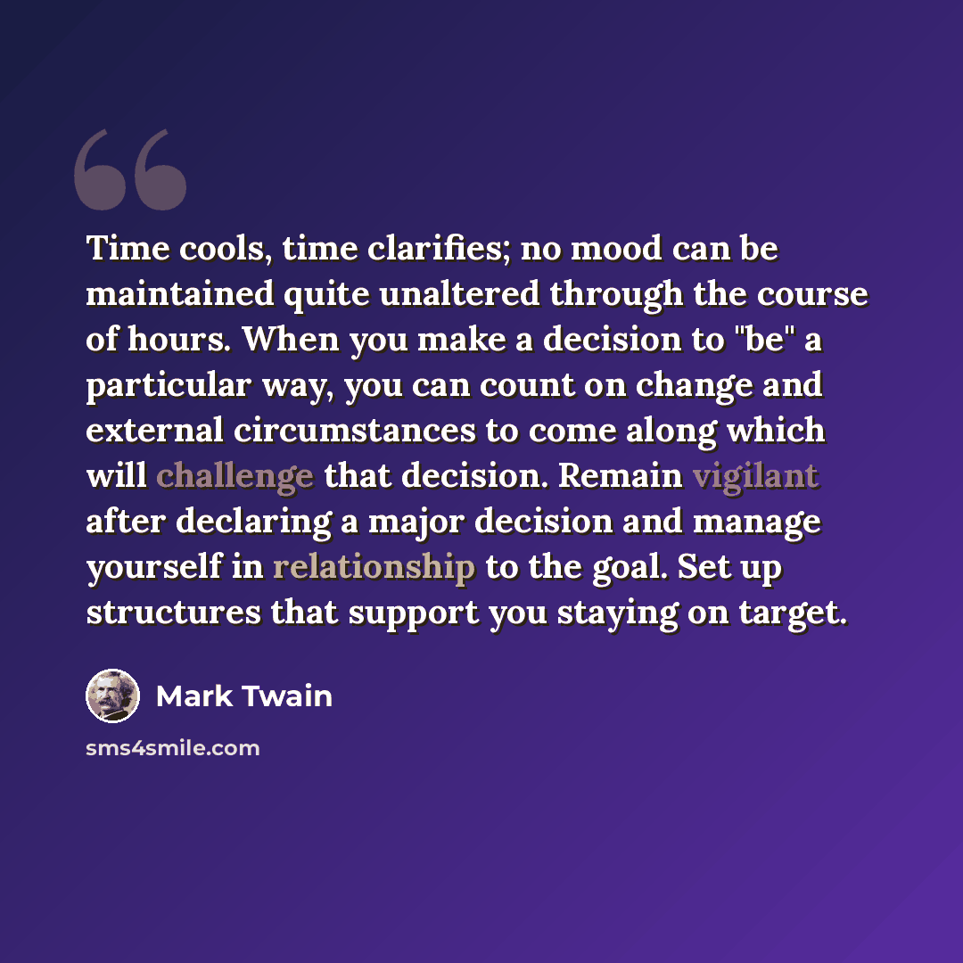 “Time cools, time clarifies; no mood can be maintained quite unaltered through the course of hours. When you make a decision to "be" a particular way, you can count on change and external circumstances to come along which will challenge that decision. Remain vigilant after declaring a major…” quote by Mark Twain
