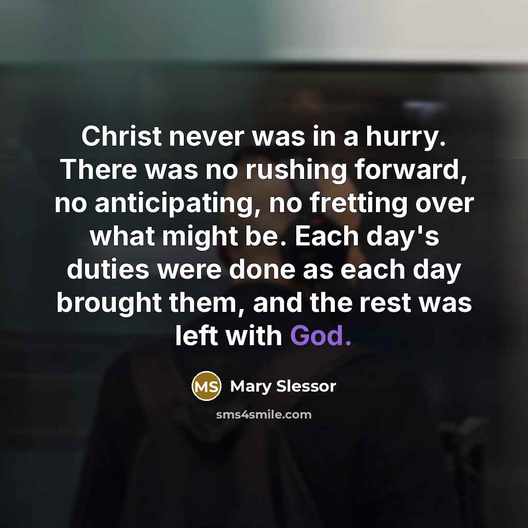 “Christ never was in a hurry. There was no rushing forward, no anticipating, no fretting over what might be. Each day's duties were done as each day brought them, and the rest was left with God.” quote by Mary Slessor