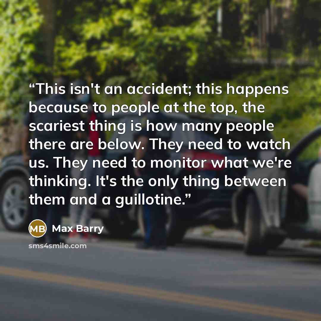 “This isn't an accident; this happens because to people at the top, the scariest thing is how many people there are below. They need to watch us. They need to monitor what we're thinking. It's the only thing between them and a guillotine.” quote by Max Barry