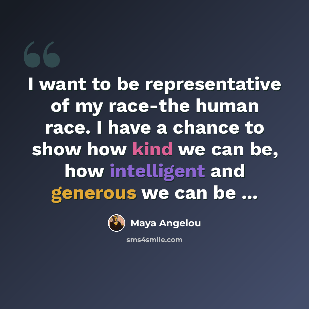 “I want to be representative of my race-the human race. I have a chance to show how kind we can be, how intelligent and generous we can be ...” quote by Maya Angelou