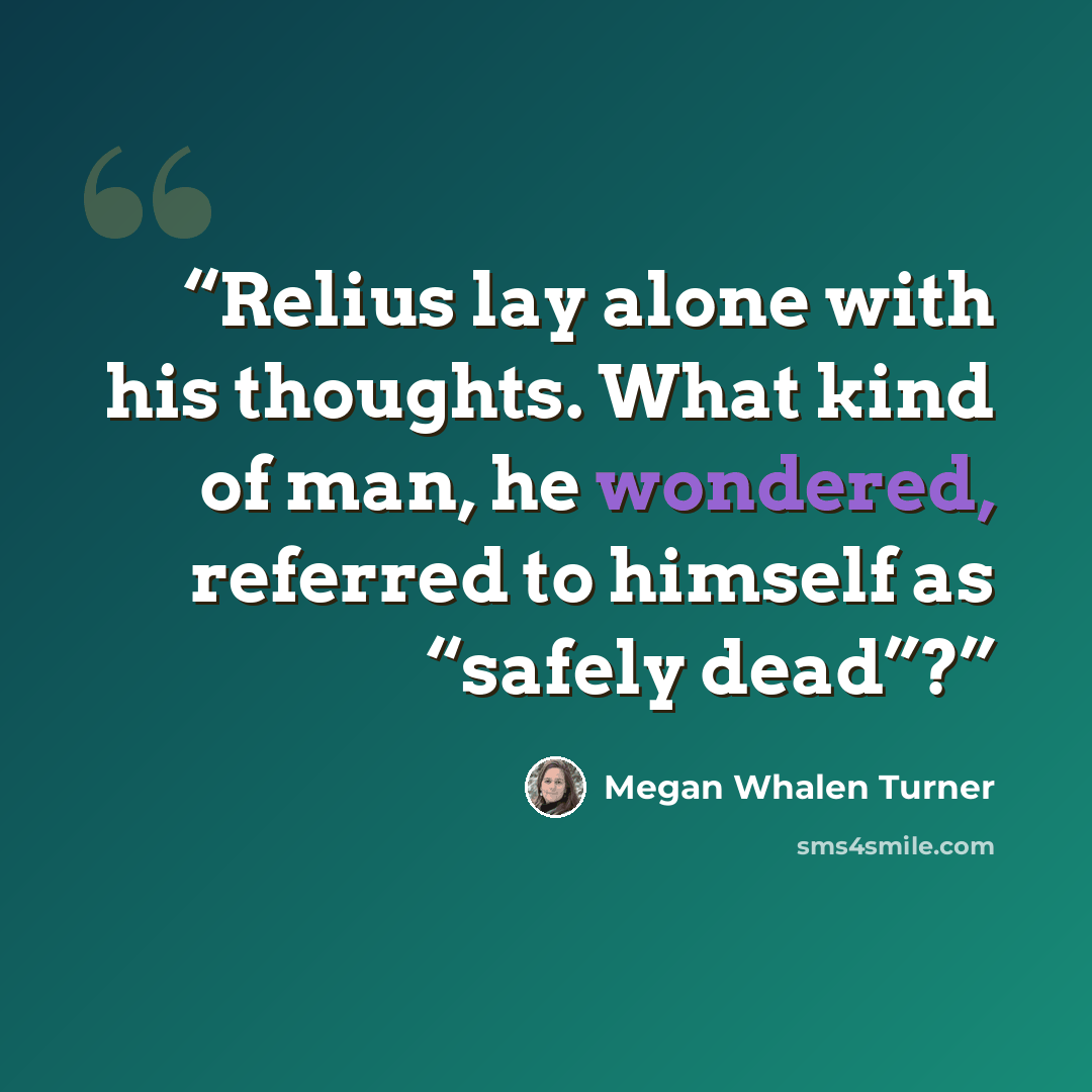 “Relius lay alone with his thoughts. What kind of man, he wondered, referred to himself as “safely dead”?” quote by Megan Whalen Turner