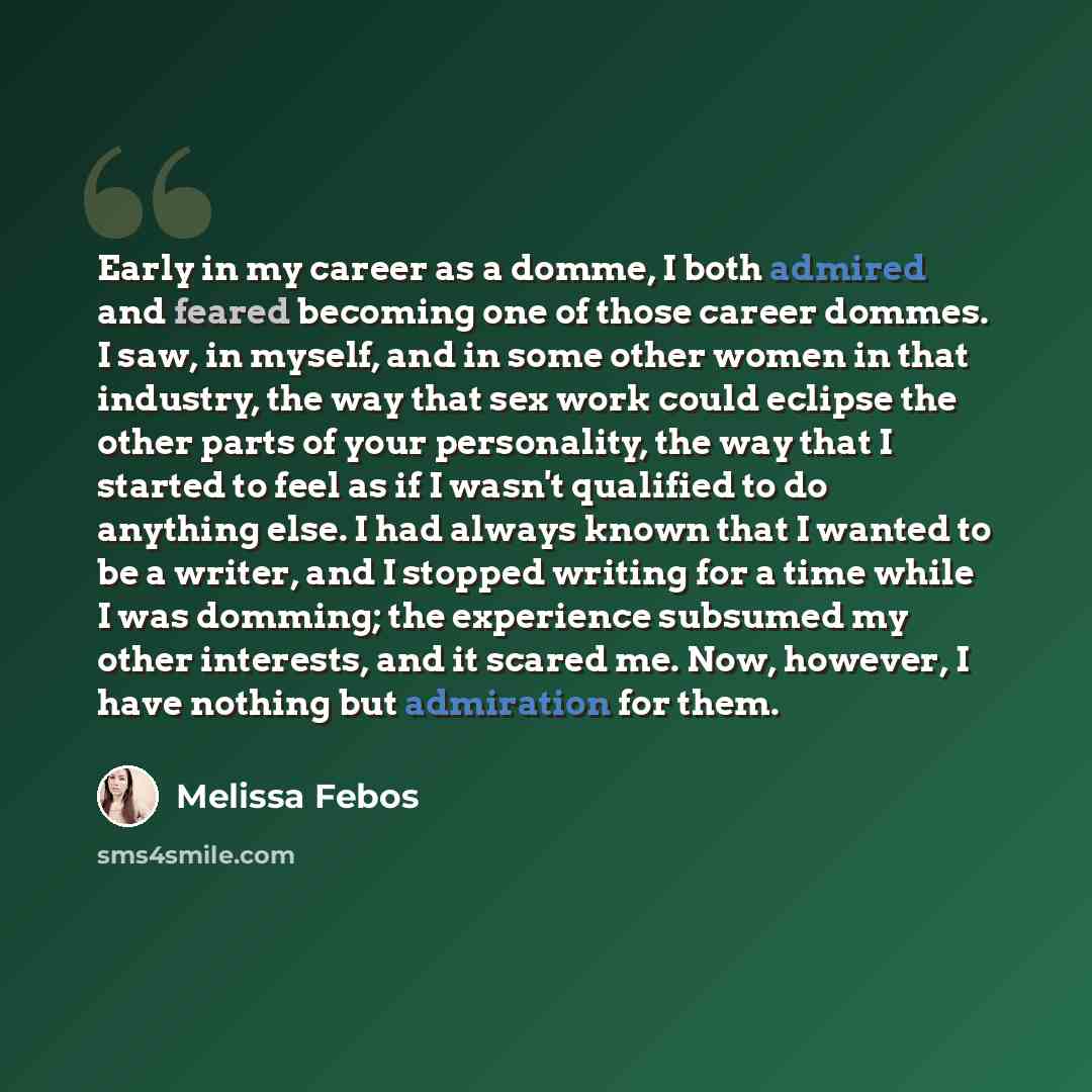 “Early in my career as a domme, I both admired and feared becoming one of those career dommes. I saw, in myself, and in some other women in that industry, the way that sex work could eclipse the other parts of your personality, the way that I started to feel as if I wasn't qualified to do anything…” quote by Melissa Febos