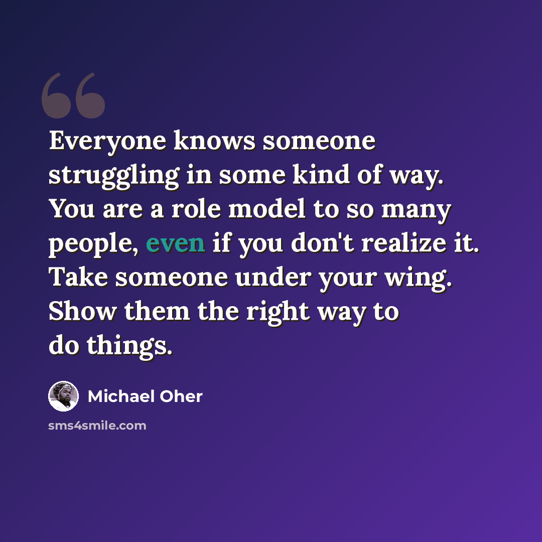 “Everyone knows someone struggling in some kind of way. You are a role model to so many people, even if you don't realize it. Take someone under your wing. Show them the right way to do things.” quote by Michael Oher