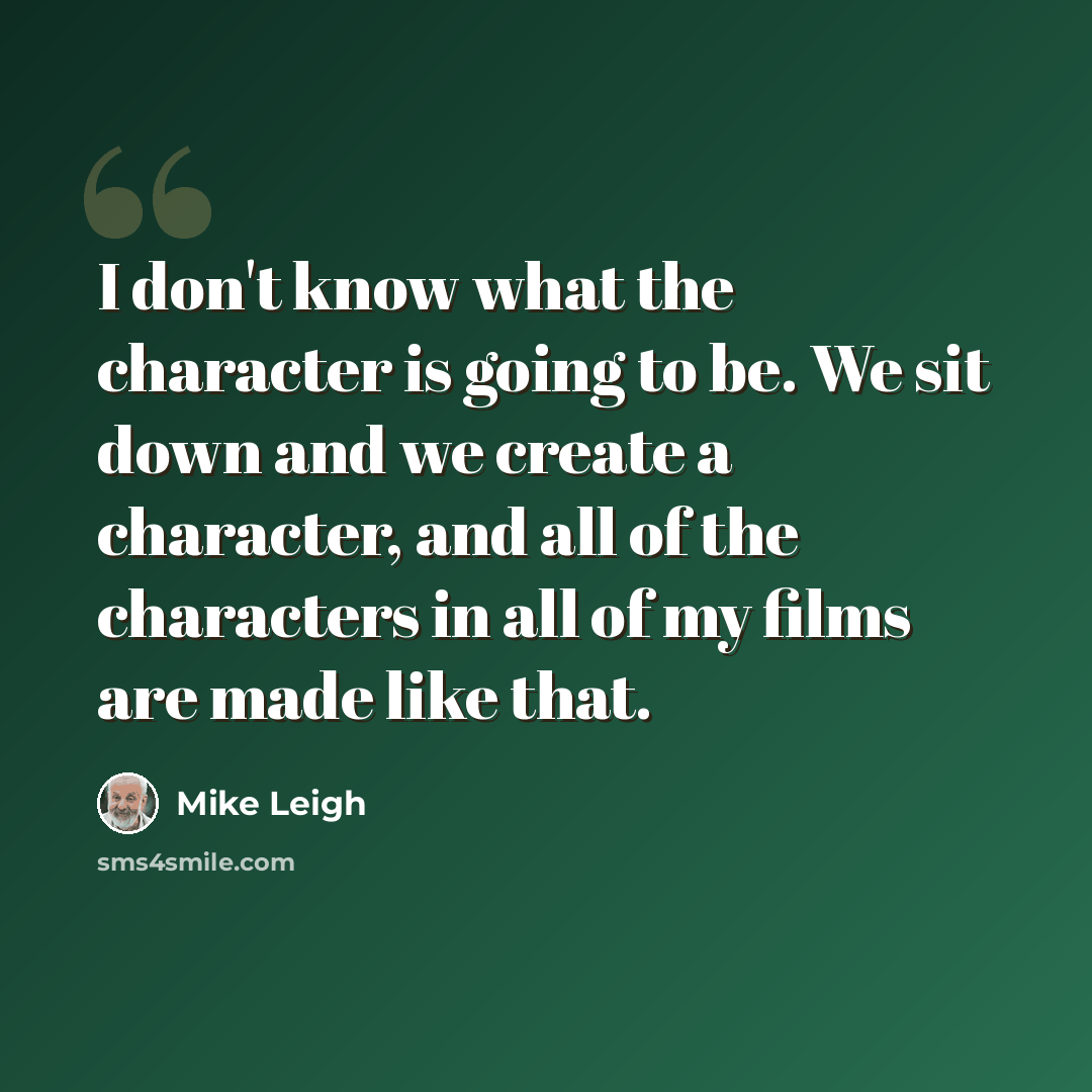 “I don't know what the character is going to be. We sit down and we create a character, and all of the characters in all of my films are made like that.” quote by Mike Leigh
