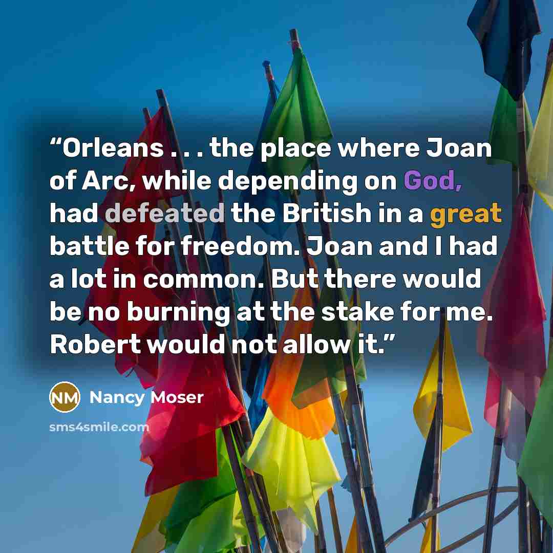 “Orleans . . . the place where Joan of Arc, while depending on God, had defeated the British in a great battle for freedom. Joan and I had a lot in common. But there would be no burning at the stake for me. Robert would not allow it.” quote by Nancy Moser