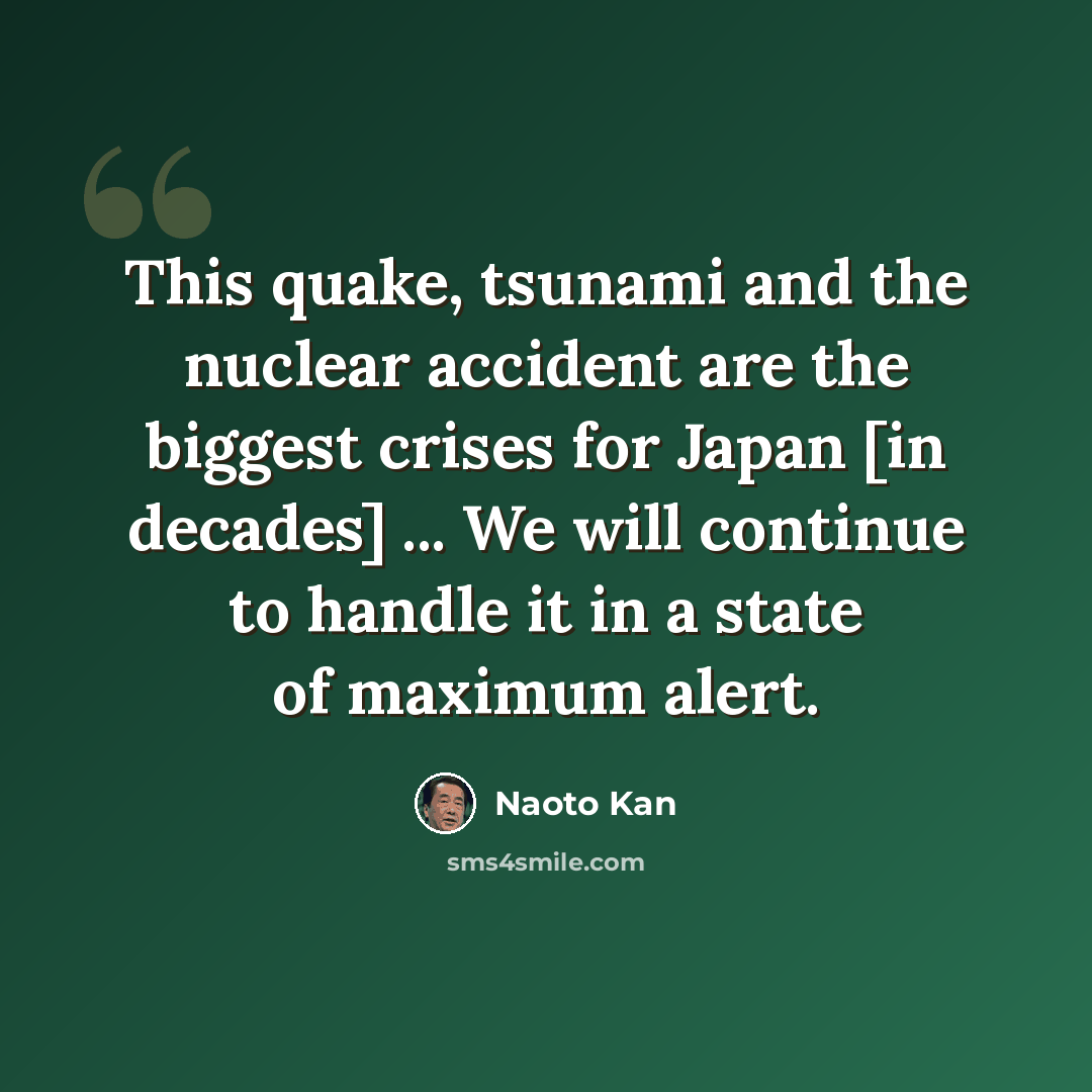 “This quake, tsunami and the nuclear accident are the biggest crises for Japan [in decades] ... We will continue to handle it in a state of maximum alert.” quote by Naoto Kan
