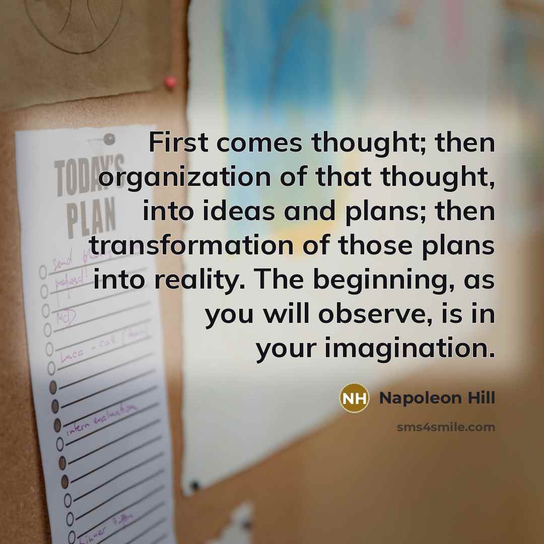 “First comes thought; then organization of that thought, into ideas and plans; then transformation of those plans into reality. The beginning, as you will observe, is in your imagination.” quote by Napoleon Hill