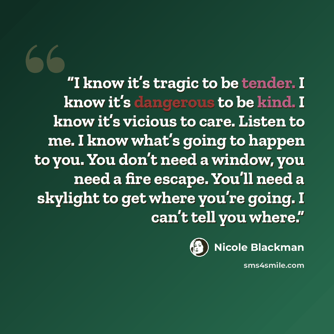 “I know it’s tragic to be tender. I know it’s dangerous to be kind. I know it’s vicious to care. Listen to me. I know what’s going to happen to you. You don’t need a window, you need a fire escape. You’ll need a skylight to get where you’re going. I can’t tell you where.” quote by Nicole Blackman