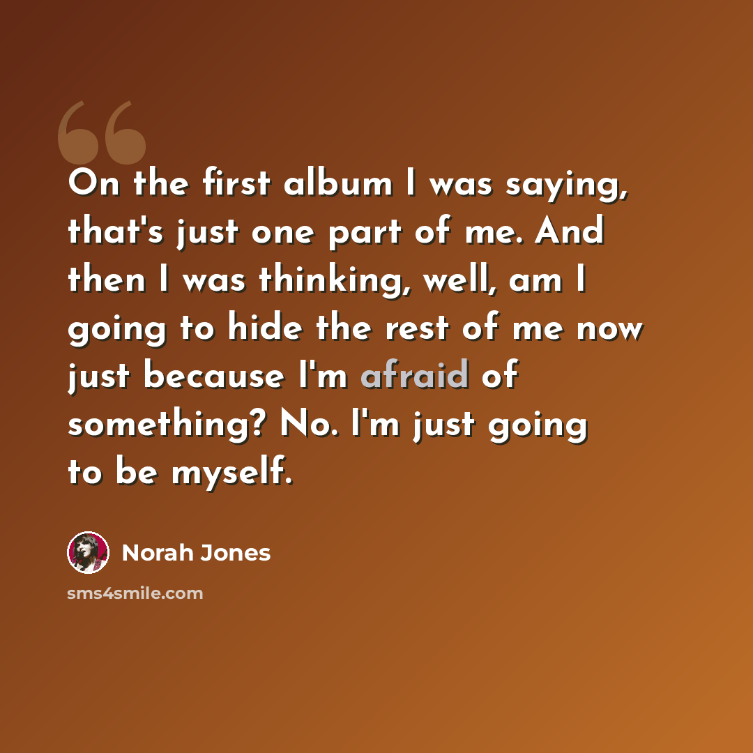 “On the first album I was saying, that's just one part of me. And then I was thinking, well, am I going to hide the rest of me now just because I'm afraid of something? No. I'm just going to be myself.” quote by Norah Jones