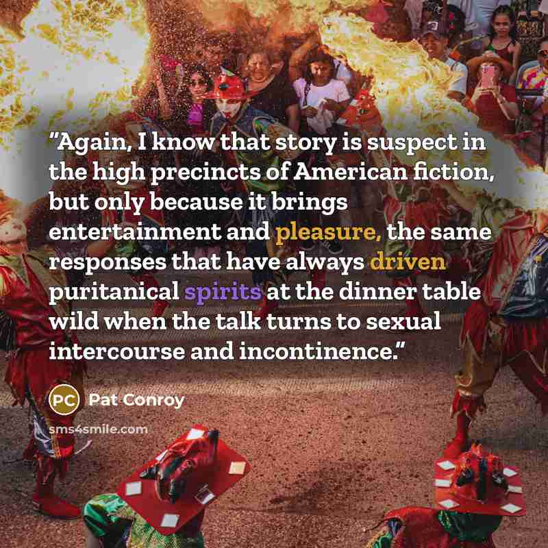 “Again, I know that story is suspect in the high precincts of American fiction, but only because it brings entertainment and pleasure, the same responses that have always driven puritanical spirits at the dinner table wild when the talk turns to sexual intercourse and incontinence.” quote by Pat Conroy
