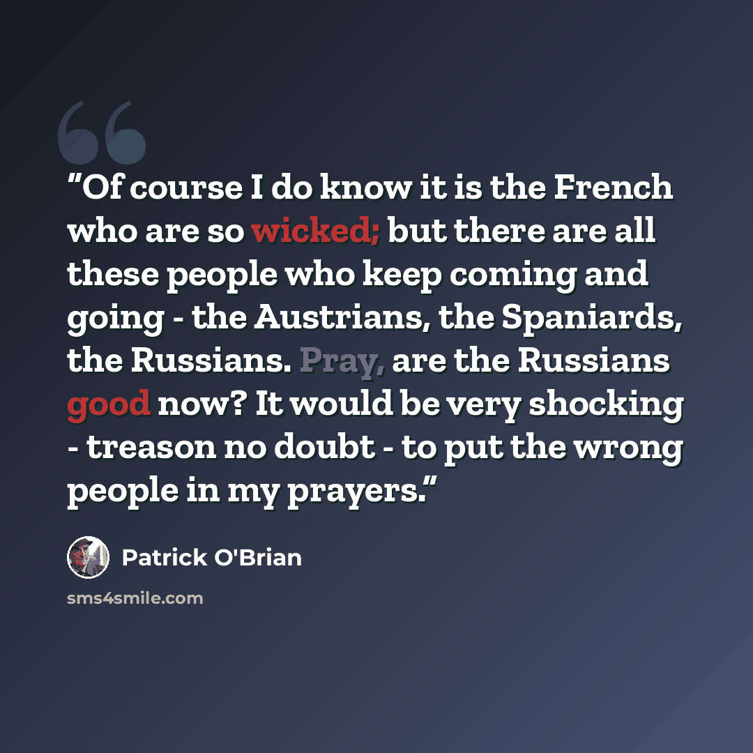 “Of course I do know it is the French who are so wicked; but there are all these people who keep coming and going - the Austrians, the Spaniards, the Russians. Pray, are the Russians good now? It would be very shocking - treason no doubt - to put the wrong people in my prayers.” quote by Patrick O'Brian